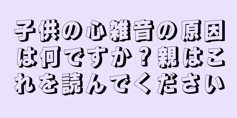 子供の心雑音の原因は何ですか？親はこれを読んでください
