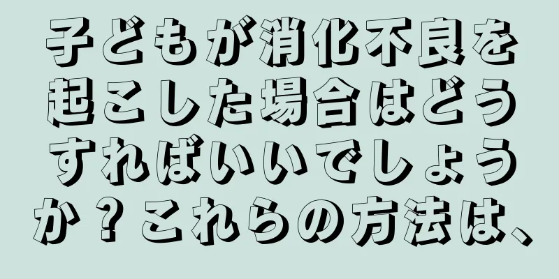 子どもが消化不良を起こした場合はどうすればいいでしょうか？これらの方法は、