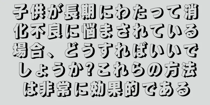 子供が長期にわたって消化不良に悩まされている場合、どうすればいいでしょうか?これらの方法は非常に効果的である