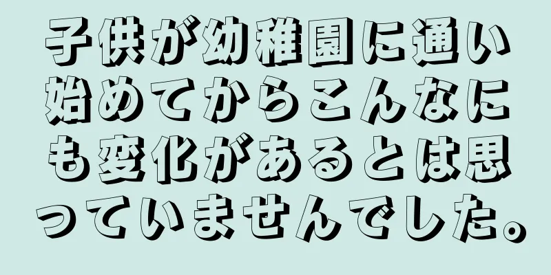 子供が幼稚園に通い始めてからこんなにも変化があるとは思っていませんでした。
