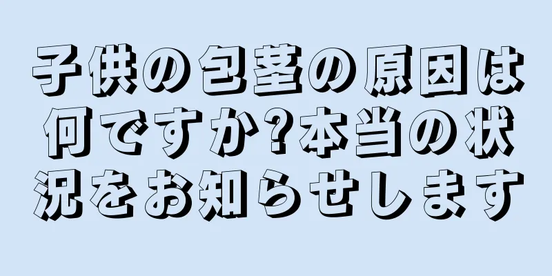 子供の包茎の原因は何ですか?本当の状況をお知らせします