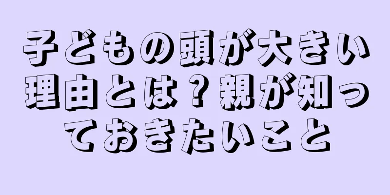 子どもの頭が大きい理由とは？親が知っておきたいこと