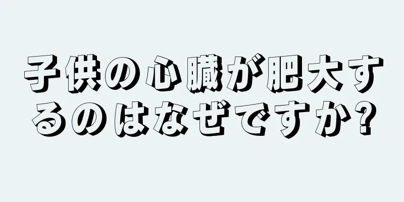 子供の心臓が肥大するのはなぜですか?