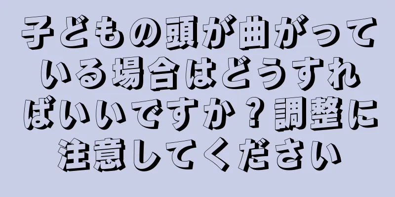 子どもの頭が曲がっている場合はどうすればいいですか？調整に注意してください