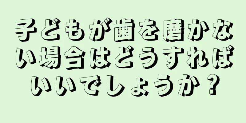 子どもが歯を磨かない場合はどうすればいいでしょうか？