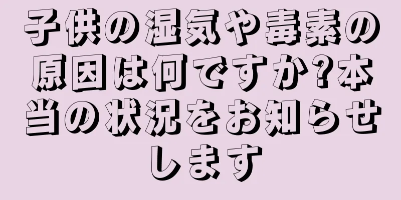 子供の湿気や毒素の原因は何ですか?本当の状況をお知らせします