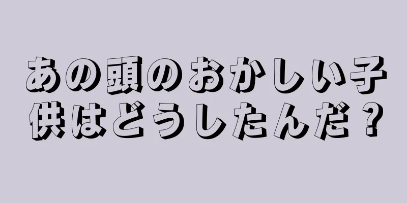 あの頭のおかしい子供はどうしたんだ？