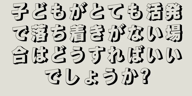 子どもがとても活発で落ち着きがない場合はどうすればいいでしょうか?