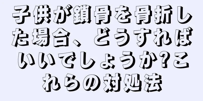 子供が鎖骨を骨折した場合、どうすればいいでしょうか?これらの対処法