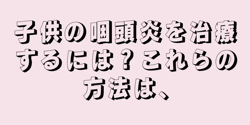 子供の咽頭炎を治療するには？これらの方法は、
