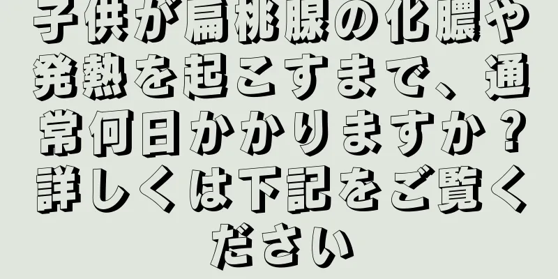 子供が扁桃腺の化膿や発熱を起こすまで、通常何日かかりますか？詳しくは下記をご覧ください
