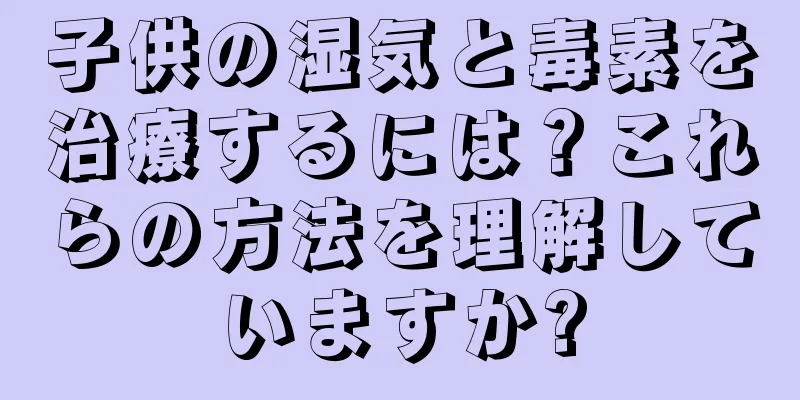 子供の湿気と毒素を治療するには？これらの方法を理解していますか?