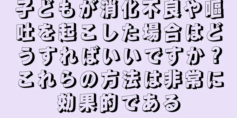子どもが消化不良や嘔吐を起こした場合はどうすればいいですか？これらの方法は非常に効果的である