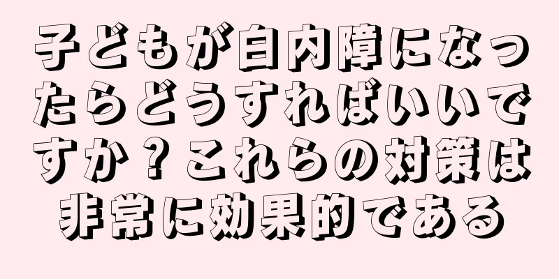 子どもが白内障になったらどうすればいいですか？これらの対策は非常に効果的である
