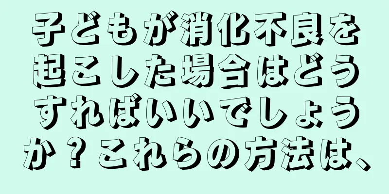 子どもが消化不良を起こした場合はどうすればいいでしょうか？これらの方法は、