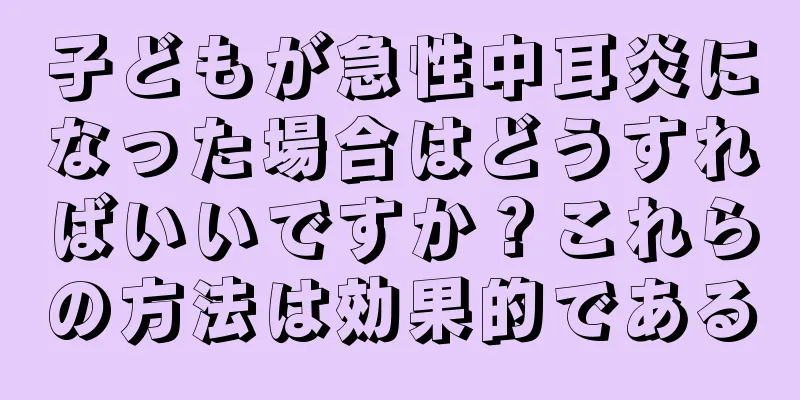 子どもが急性中耳炎になった場合はどうすればいいですか？これらの方法は効果的である