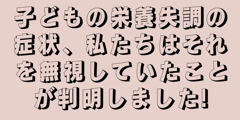 子どもの栄養失調の症状、私たちはそれを無視していたことが判明しました!