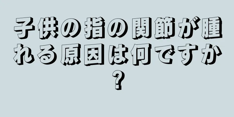 子供の指の関節が腫れる原因は何ですか?
