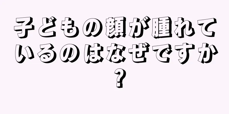 子どもの顔が腫れているのはなぜですか？