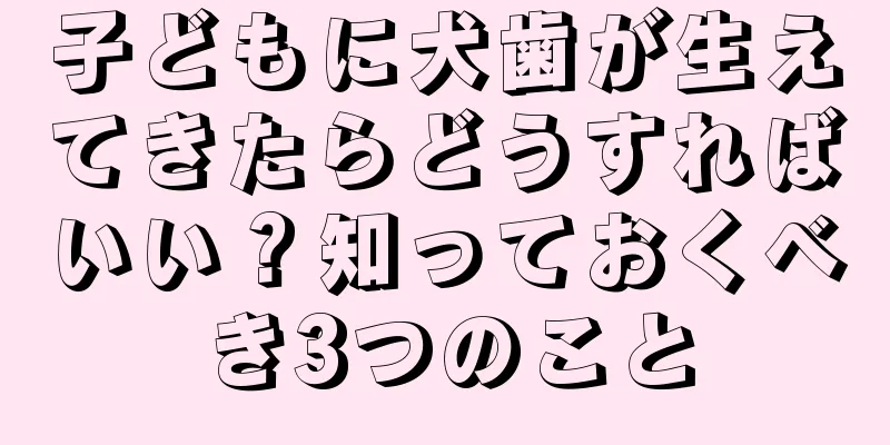 子どもに犬歯が生えてきたらどうすればいい？知っておくべき3つのこと