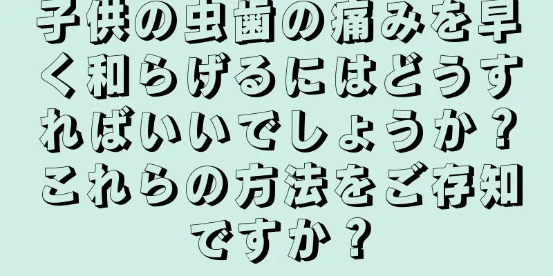 子供の虫歯の痛みを早く和らげるにはどうすればいいでしょうか？これらの方法をご存知ですか？