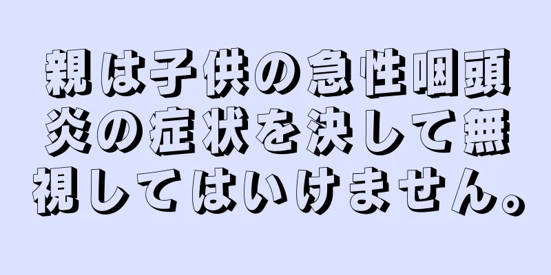 親は子供の急性咽頭炎の症状を決して無視してはいけません。