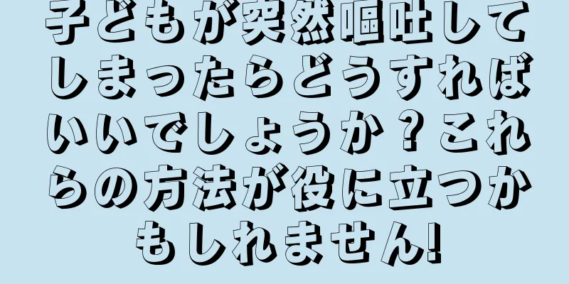 子どもが突然嘔吐してしまったらどうすればいいでしょうか？これらの方法が役に立つかもしれません!