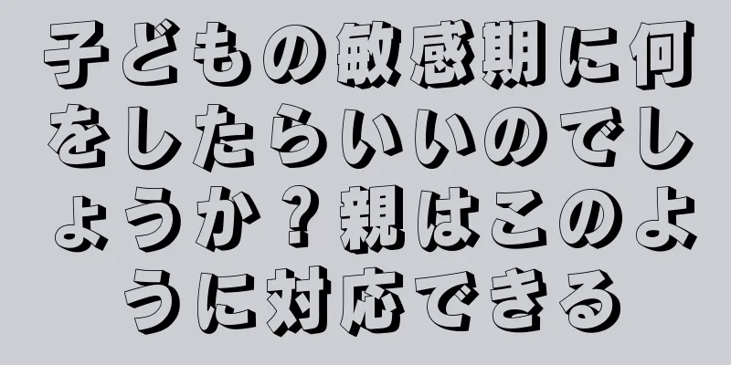 子どもの敏感期に何をしたらいいのでしょうか？親はこのように対応できる