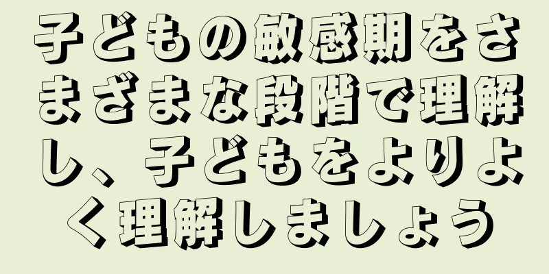 子どもの敏感期をさまざまな段階で理解し、子どもをよりよく理解しましょう