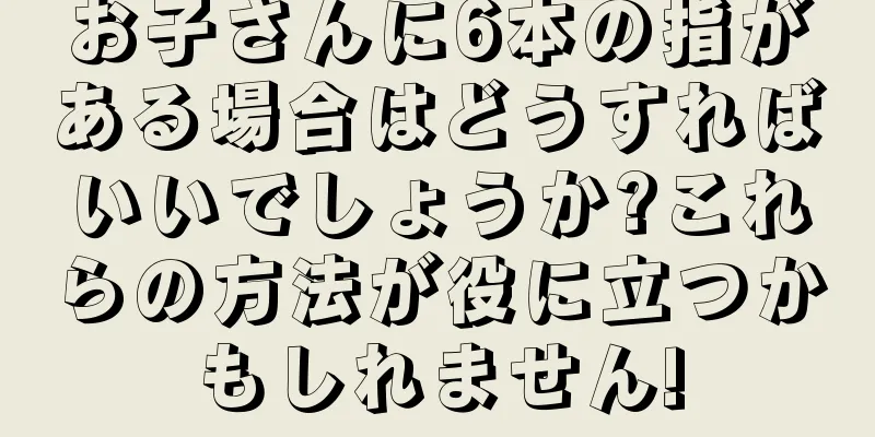 お子さんに6本の指がある場合はどうすればいいでしょうか?これらの方法が役に立つかもしれません!