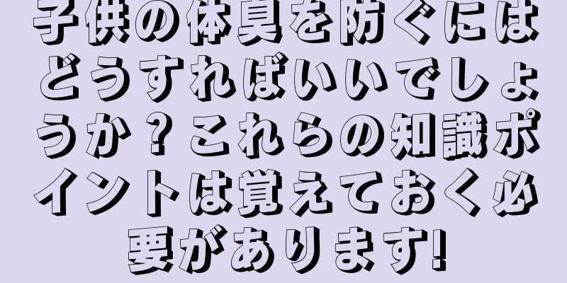 子供の体臭を防ぐにはどうすればいいでしょうか？これらの知識ポイントは覚えておく必要があります!