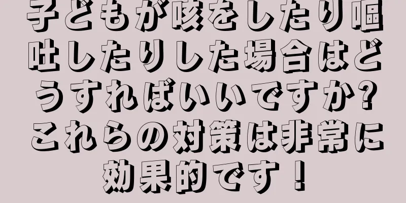子どもが咳をしたり嘔吐したりした場合はどうすればいいですか?これらの対策は非常に効果的です！