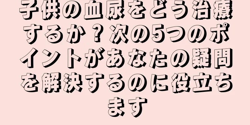 子供の血尿をどう治療するか？次の5つのポイントがあなたの疑問を解決するのに役立ちます