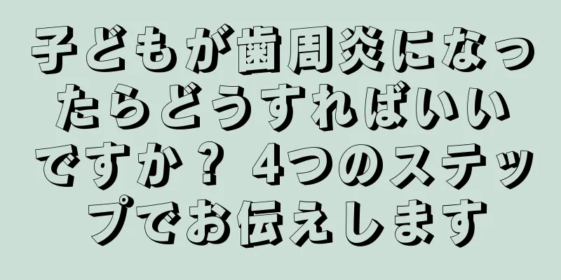 子どもが歯周炎になったらどうすればいいですか？ 4つのステップでお伝えします
