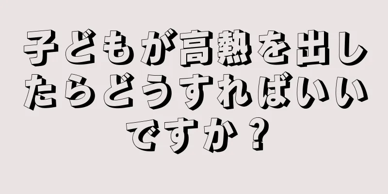 子どもが高熱を出したらどうすればいいですか？