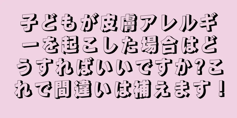 子どもが皮膚アレルギーを起こした場合はどうすればいいですか?これで間違いは補えます！