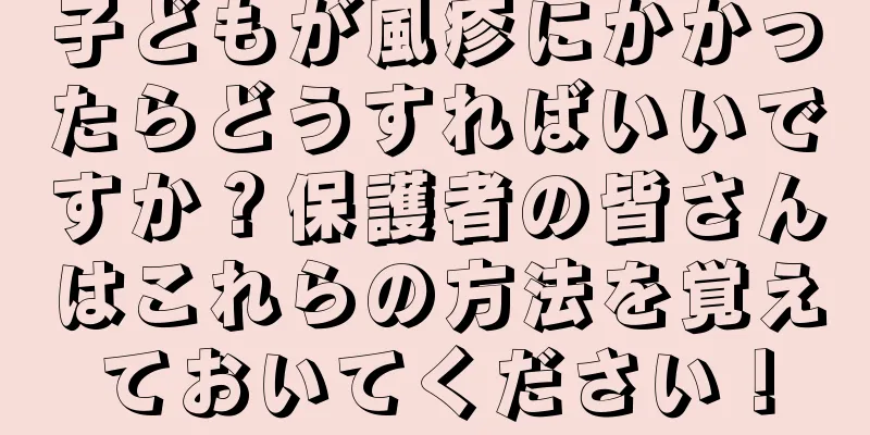 子どもが風疹にかかったらどうすればいいですか？保護者の皆さんはこれらの方法を覚えておいてください！