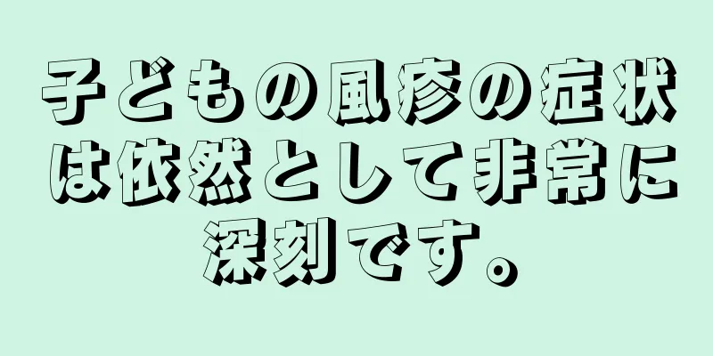 子どもの風疹の症状は依然として非常に深刻です。