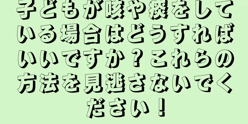 子どもが咳や痰をしている場合はどうすればいいですか？これらの方法を見逃さないでください！