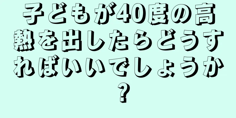 子どもが40度の高熱を出したらどうすればいいでしょうか？