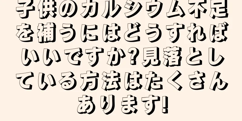 子供のカルシウム不足を補うにはどうすればいいですか?見落としている方法はたくさんあります!