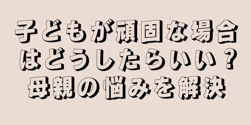 子どもが頑固な場合はどうしたらいい？母親の悩みを解決