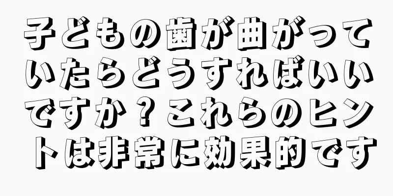 子どもの歯が曲がっていたらどうすればいいですか？これらのヒントは非常に効果的です