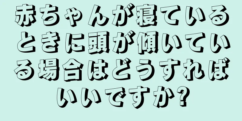 赤ちゃんが寝ているときに頭が傾いている場合はどうすればいいですか?