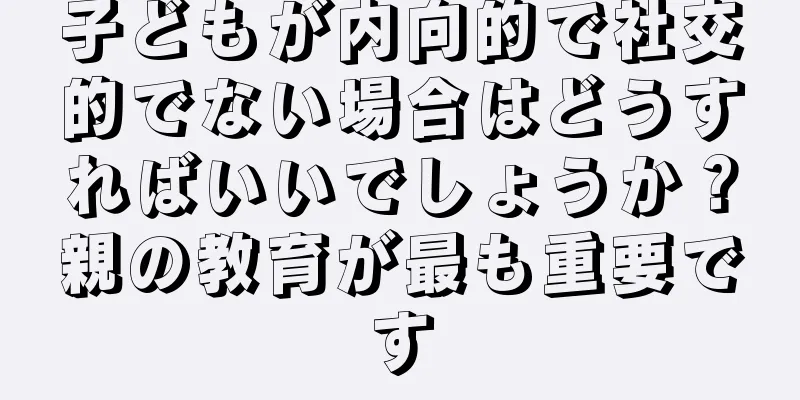 子どもが内向的で社交的でない場合はどうすればいいでしょうか？親の教育が最も重要です