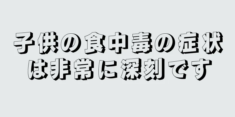 子供の食中毒の症状は非常に深刻です