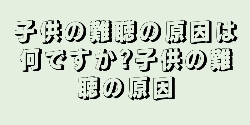 子供の難聴の原因は何ですか?子供の難聴の原因