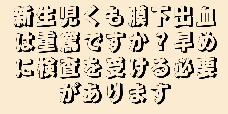 新生児くも膜下出血は重篤ですか？早めに検査を受ける必要があります