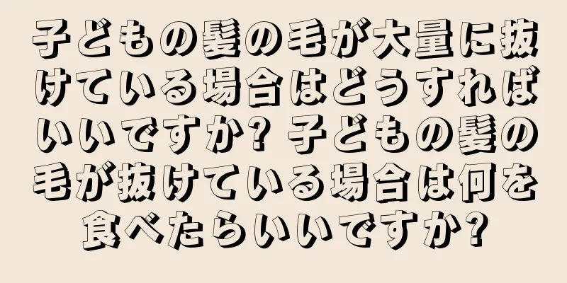 子どもの髪の毛が大量に抜けている場合はどうすればいいですか? 子どもの髪の毛が抜けている場合は何を食べたらいいですか?