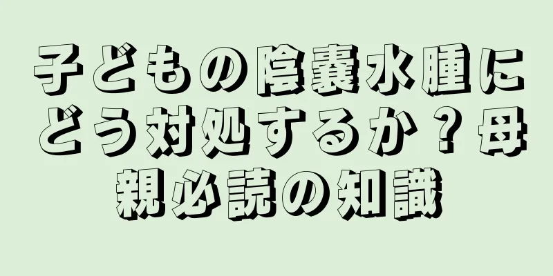 子どもの陰嚢水腫にどう対処するか？母親必読の知識